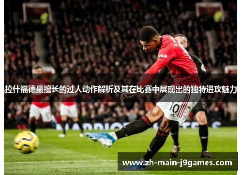 拉什福德最擅长的过人动作解析及其在比赛中展现出的独特进攻魅力