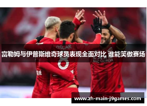 富勒姆与伊普斯维奇球员表现全面对比 谁能笑傲赛场