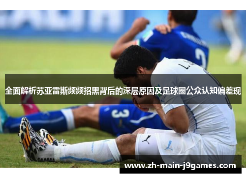 全面解析苏亚雷斯频频招黑背后的深层原因及足球圈公众认知偏差现