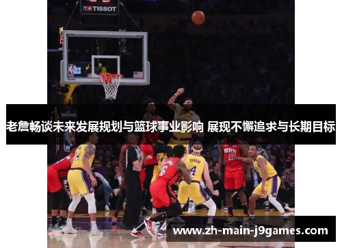 老詹畅谈未来发展规划与篮球事业影响 展现不懈追求与长期目标