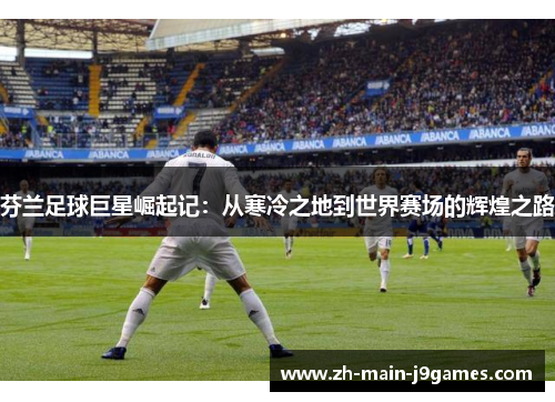 芬兰足球巨星崛起记：从寒冷之地到世界赛场的辉煌之路