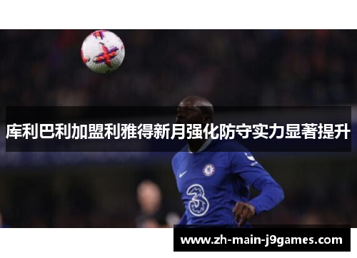 库利巴利加盟利雅得新月强化防守实力显著提升